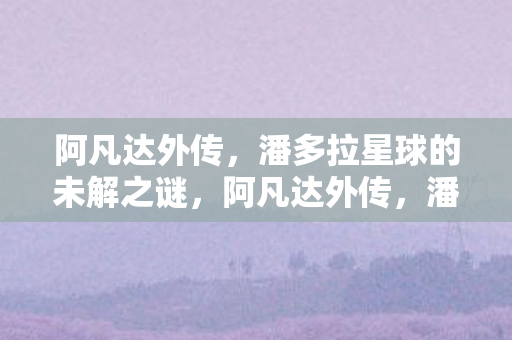 阿凡达外传,潘多拉星球的未解之谜,阿凡达外传,潘多拉星球的未解之谜 阿凡达外传,潘多拉星球的未解之谜,阿凡达外传,潘多拉星球的未解之谜