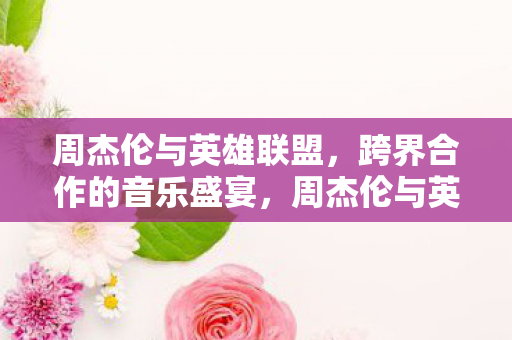 周杰伦与英雄联盟，跨界合作的音乐盛宴，周杰伦与英雄联盟跨界合作，打造音乐盛宴