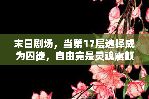 末日剧场,当第17层选择成为囚徒,自由竟是灵魂震颤的悖论 末日剧场,当第17层选择成为囚徒,自由竟是灵魂震颤的悖论