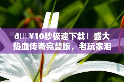 🔥10秒极速下载！盛大热血传奇完整版，老玩家泪目重燃青春！