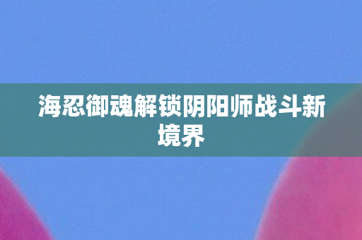 海忍御魂解锁阴阳师战斗新境界图片