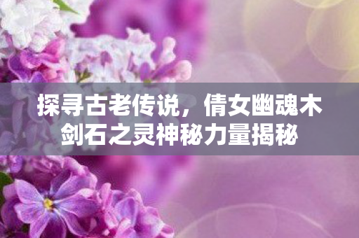 倩女幽魂木剑石之灵神秘力量揭秘图片