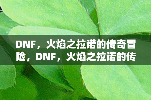 DNF,火焰之拉诺的传奇冒险,DNF,火焰之拉诺的传奇冒险之旅 DNF,火焰之拉诺的传奇冒险,DNF,火焰之拉诺的传奇冒险之旅