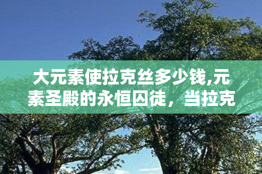 大元素使拉克丝多少钱,元素圣殿的永恒囚徒,当拉克丝的魔法层级撕裂自由悖论时,灵魂在震颤什么? 大元素使拉克丝多少钱,元素圣殿的永恒囚徒,当拉克丝的魔法层级撕裂自由悖论时,灵魂在震颤什么?