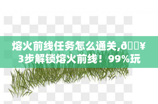 熔火前线任务怎么通关,🔥3步解锁熔火前线!99%玩家跪求的暴走级攻略来了! 熔火前线任务怎么通关,🔥3步解锁熔火前线!99%玩家跪求的暴走级攻略来了!
