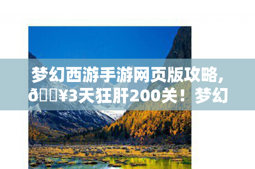 梦幻西游手游网页版攻略,🔥3天狂肝200关!梦幻西游手游网页版这体验让我破防了 梦幻西游手游网页版攻略,🔥3天狂肝200关!梦幻西游手游网页版这体验让我破防了