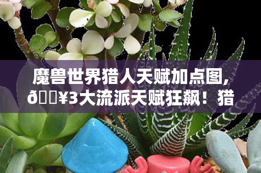 魔兽世界猎人天赋加点图,🔥3大流派天赋狂飙!猎人玩家亲测,这加点让我输出炸裂300%! 魔兽世界猎人天赋加点图,🔥3大流派天赋狂飙!猎人玩家亲测,这加点让我输出炸裂300%!