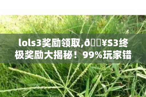 lols3奖励领取,🔥S3终极奖励大揭秘!99%玩家错过的隐藏福利竟藏在这? lols3奖励领取,🔥S3终极奖励大揭秘!99%玩家错过的隐藏福利竟藏在这?