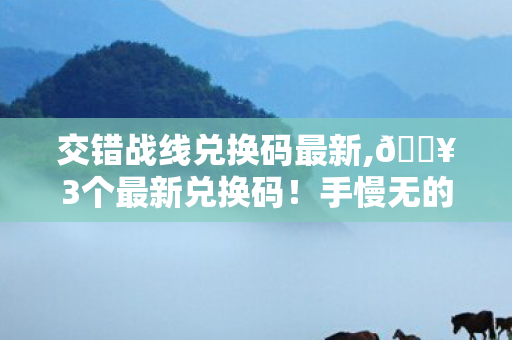 交错战线兑换码最新,🔥3个最新兑换码！手慢无的狂喜，交错战线福利拿到手软！