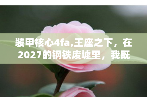 装甲核心4fa,王座之下,在2027的钢铁废墟里,我既是满级神明亦是零级蝼蚁 装甲核心4fa,王座之下,在2027的钢铁废墟里,我既是满级神明亦是零级蝼蚁