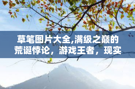 草笔图片大全,满级之巅的荒诞悖论,游戏王者,现实负分的灵魂震颤 草笔图片大全,满级之巅的荒诞悖论,游戏王者,现实负分的灵魂震颤