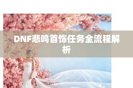 DNF悲鸣首饰任务全流程解析 DNF悲鸣首饰任务全流程解析