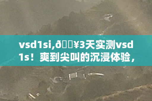 vsd1si,🔥3天实测vsd1s！爽到尖叫的沉浸体验，这钱花得太值了！