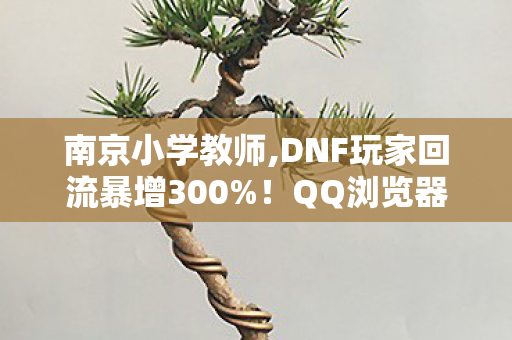 南京小学教师,DNF玩家回流暴增300%!QQ浏览器这波操作,让800万勇士集体泪目 南京小学教师,DNF玩家回流暴增300%!QQ浏览器这波操作,让800万勇士集体泪目