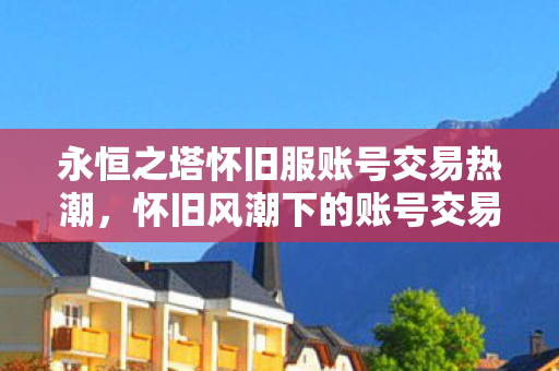 永恒之塔怀旧服账号交易热潮,怀旧风潮下的账号交易现象 永恒之塔怀旧服账号交易热潮,怀旧风潮下的账号交易现象