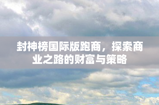 封神榜国际版跑商,探索商业之路的财富与策略 封神榜国际版跑商,探索商业之路的财富与策略