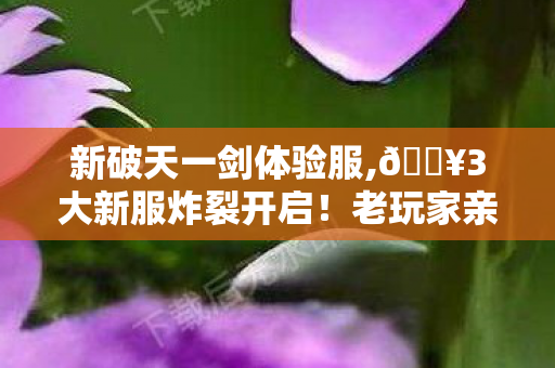 新破天一剑体验服,🔥3大新服炸裂开启!老玩家亲测,这波福利爽到飞起! 新破天一剑体验服,🔥3大新服炸裂开启!老玩家亲测,这波福利爽到飞起!