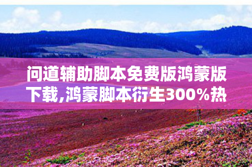问道辅助脚本免费版鸿蒙版下载,鸿蒙脚本衍生300%热度！问道如何破圈杀入音乐综艺与时尚T台？