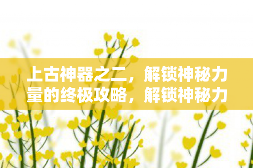 上古神器之二,解锁神秘力量的终极攻略,解锁神秘力量的终极攻略,上古神器之二 上古神器之二,解锁神秘力量的终极攻略,解锁神秘力量的终极攻略,上古神器之二