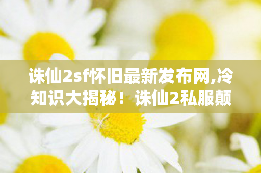 诛仙2sf怀旧最新发布网,冷知识大揭秘!诛仙2私服颠覆认知,真相让你目瞪口呆! 诛仙2sf怀旧最新发布网,冷知识大揭秘!诛仙2私服颠覆认知,真相让你目瞪口呆!