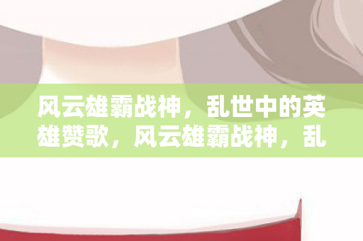 风云雄霸战神，乱世中的英雄赞歌，风云雄霸战神，乱世英雄赞歌