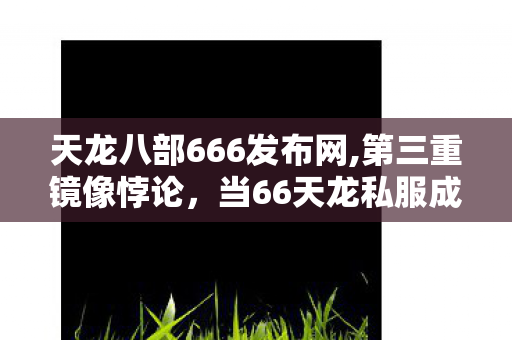天龙八部666发布网,第三重镜像悖论,当66天龙私服成为命运沙盘,自由意志是囚徒的狂欢? 天龙八部666发布网,第三重镜像悖论,当66天龙私服成为命运沙盘,自由意志是囚徒的狂欢?