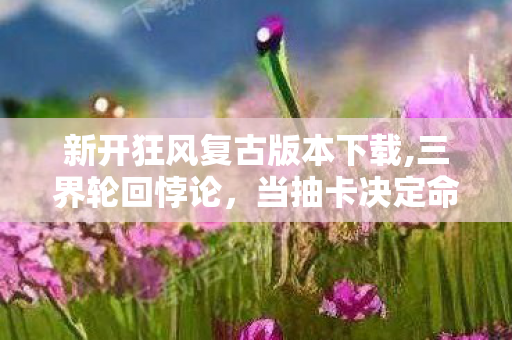 新开狂风复古版本下载,三界轮回悖论,当抽卡决定命运时,你究竟是神还是囚徒? 新开狂风复古版本下载,三界轮回悖论,当抽卡决定命运时,你究竟是神还是囚徒?