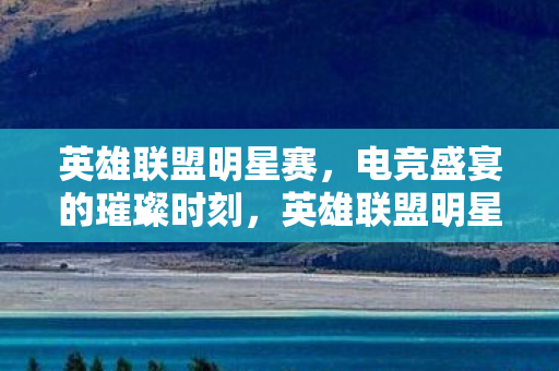英雄联盟明星赛，电竞盛宴的璀璨时刻，英雄联盟明星赛，电竞盛宴的璀璨时刻
