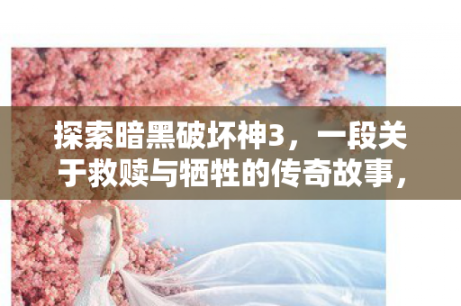 探索暗黑破坏神3,一段关于救赎与牺牲的传奇故事,暗黑破坏神3,救赎与牺牲的传奇 探索暗黑破坏神3,一段关于救赎与牺牲的传奇故事,暗黑破坏神3,救赎与牺牲的传奇
