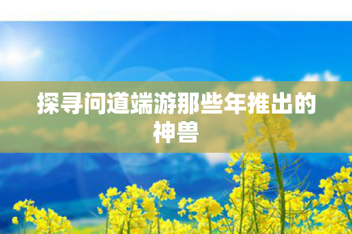 探寻问道端游那些年推出的神兽图片