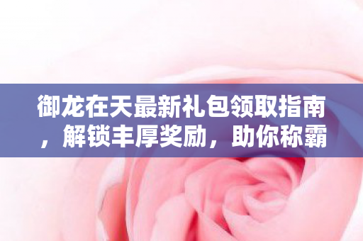 御龙在天最新礼包领取指南，解锁丰厚奖励，助你称霸九州！