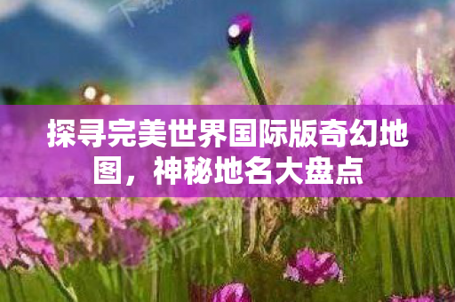 探寻完美世界国际版奇幻地图，神秘地名大盘点