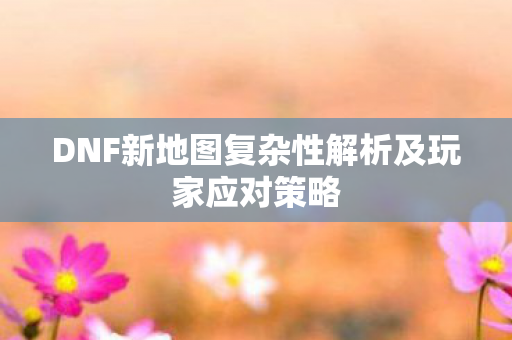 DNF新地图复杂性解析及玩家应对策略图片