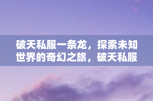 破天私服一条龙,探索未知世界的奇幻之旅,破天私服,探索未知世界的奇幻之旅 破天私服一条龙,探索未知世界的奇幻之旅,破天私服,探索未知世界的奇幻之旅