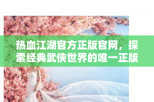 热血江湖官方正版官网,探索经典武侠世界的唯一正版门户 热血江湖官方正版官网,探索经典武侠世界的唯一正版门户
