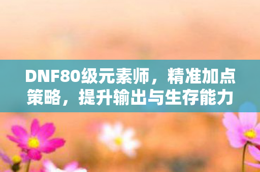 DNF80级元素师，精准加点策略，提升输出与生存能力