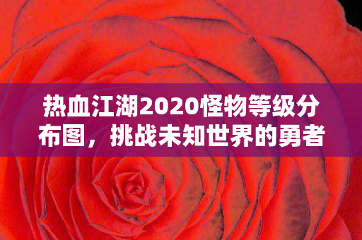 热血江湖2020怪物等级分布图,挑战未知世界的勇者之旅 热血江湖2020怪物等级分布图,挑战未知世界的勇者之旅