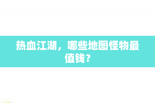 热血江湖,哪些地图怪物最值钱? 热血江湖,哪些地图怪物最值钱?