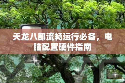 天龙八部流畅运行必备，电脑配置硬件指南