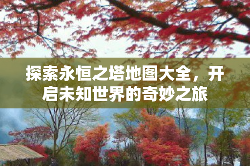 探索永恒之塔地图大全,开启未知世界的奇妙之旅 探索永恒之塔地图大全,开启未知世界的奇妙之旅