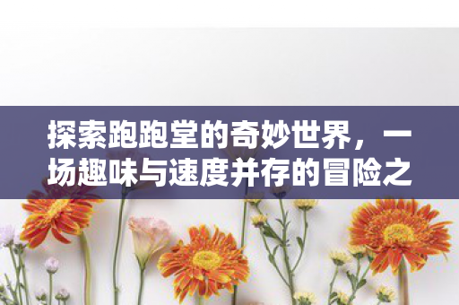 探索跑跑堂的奇妙世界，一场趣味与速度并存的冒险之旅，探索跑跑堂，趣味与速度并存的冒险之旅