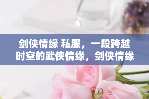 剑侠情缘 私服，一段跨越时空的武侠情缘，剑侠情缘私服，时空穿越的武侠情缘