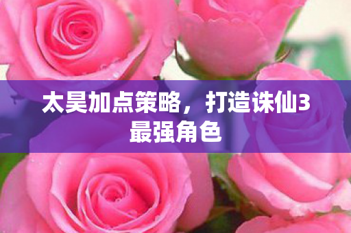 太昊加点策略,打造诛仙3最强角色 太昊加点策略,打造诛仙3最强角色