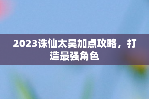 2023诛仙太昊加点攻略，打造最强角色