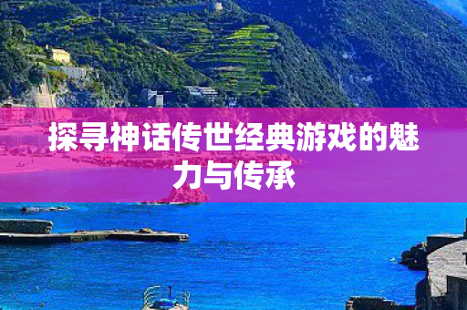 探寻神话传世经典游戏的魅力与传承图片