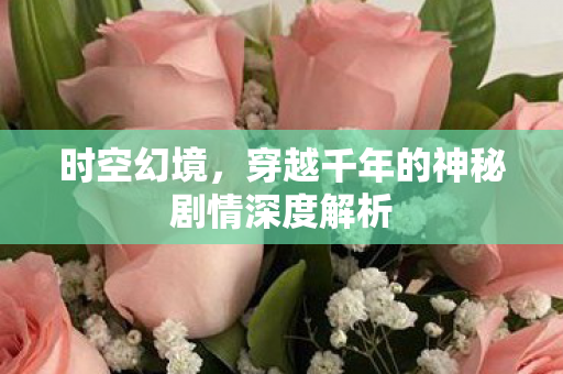 时空幻境,穿越千年的神秘剧情深度解析 时空幻境,穿越千年的神秘剧情深度解析