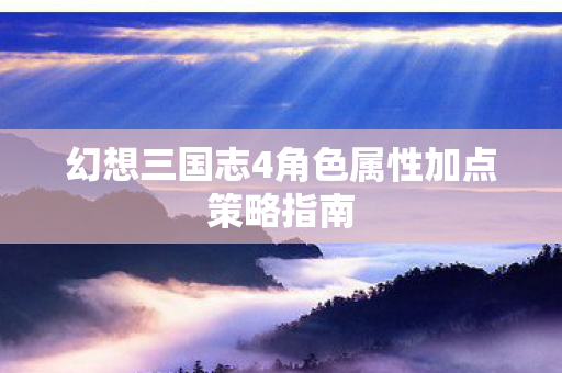 幻想三国志4角色属性加点策略指南图片