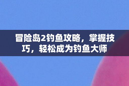 冒险岛2钓鱼攻略,掌握技巧,轻松成为钓鱼大师 冒险岛2钓鱼攻略,掌握技巧,轻松成为钓鱼大师