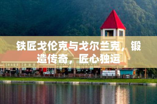 铁匠戈伦克与戈尔兰克,锻造传奇,匠心独运 铁匠戈伦克与戈尔兰克,锻造传奇,匠心独运