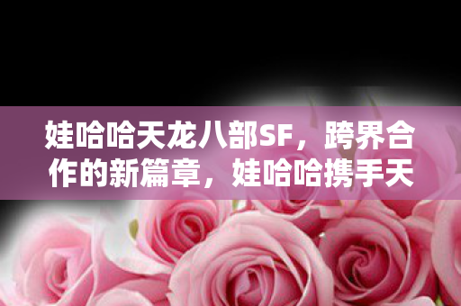 娃哈哈携手天龙八部开启跨界合作新篇章图片